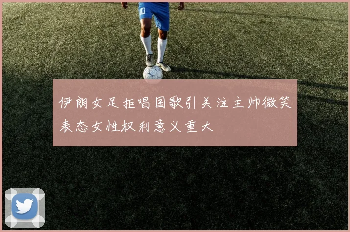伊朗女足拒唱国歌引关注主帅微笑表态女性权利意义重大