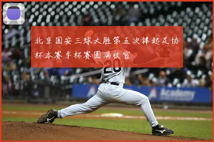 北京国安三球大胜第五次捧起足协杯本赛季杯赛圆满收官