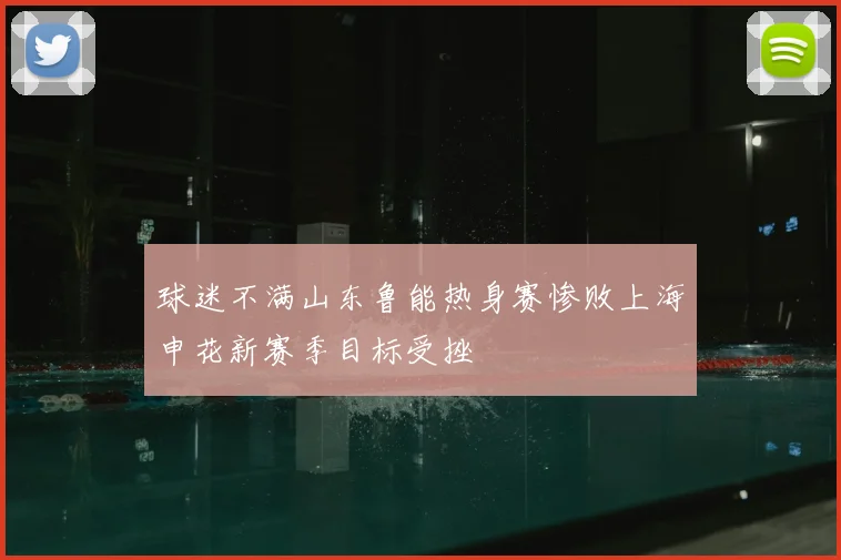 球迷不满山东鲁能热身赛惨败上海申花新赛季目标受挫