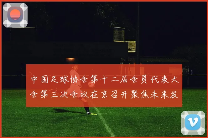 中国足球协会第十二届会员代表大会第三次会议在京召开聚焦未来发展规划