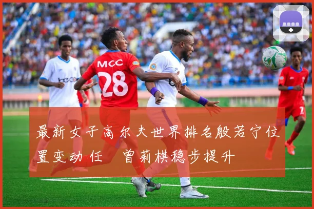 最新女子高尔夫世界排名殷若宁位置变动 任玥曾莉棋稳步提升