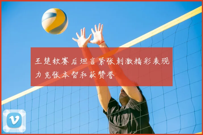 王楚钦赛后坦言紧张刺激精彩表现力克张本智和获赞誉