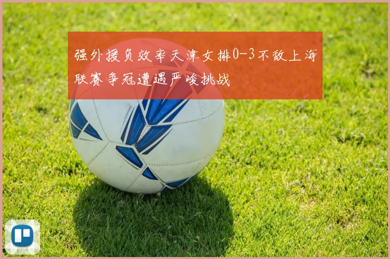 强外援负效率天津女排0-3不敌上海联赛争冠遭遇严峻挑战