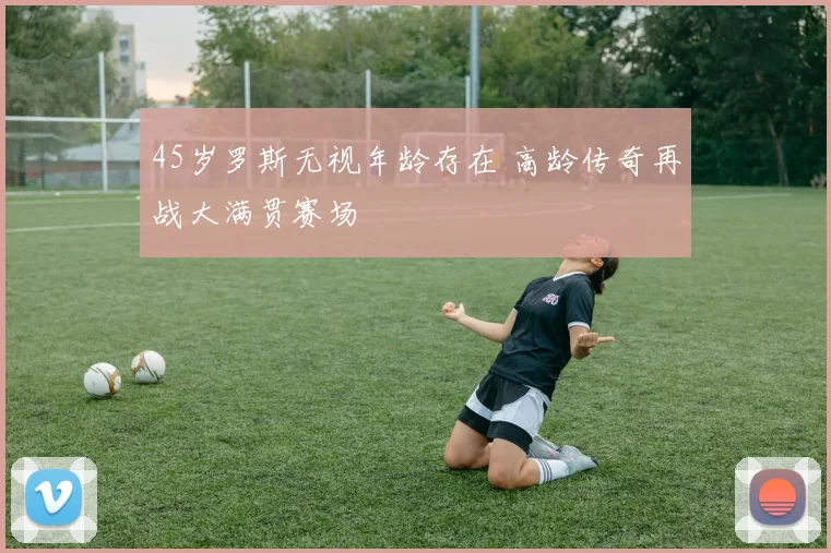 45岁罗斯无视年龄存在 高龄传奇再战大满贯赛场