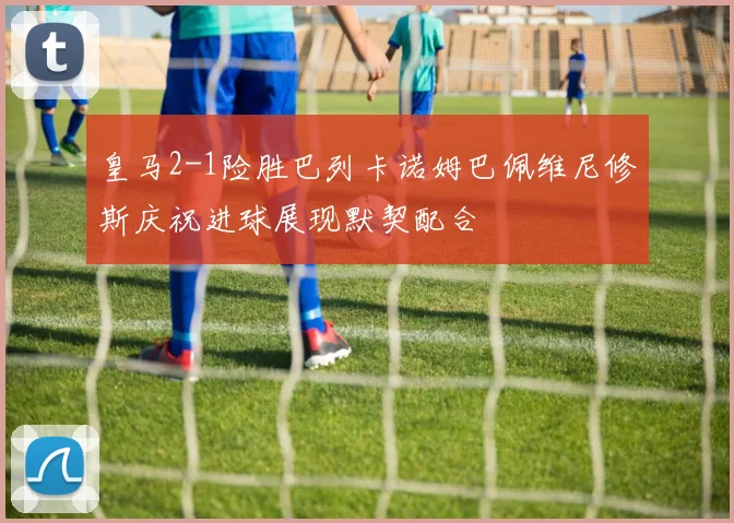 皇马2-1险胜巴列卡诺姆巴佩维尼修斯庆祝进球展现默契配合