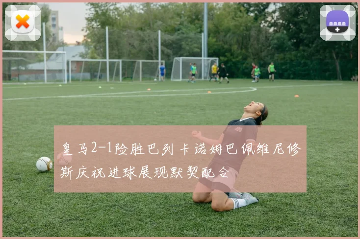 皇马2-1险胜巴列卡诺姆巴佩维尼修斯庆祝进球展现默契配合