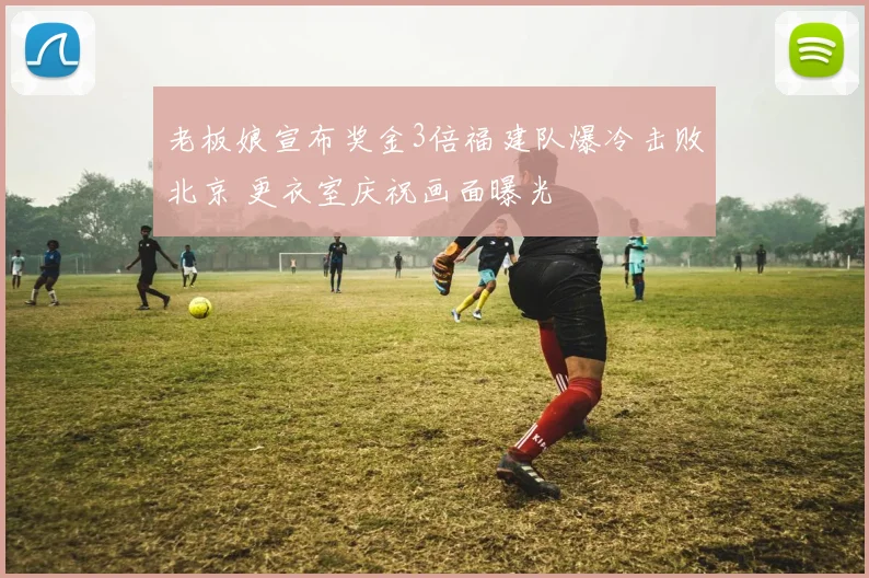 老板娘宣布奖金3倍福建队爆冷击败北京 更衣室庆祝画面曝光