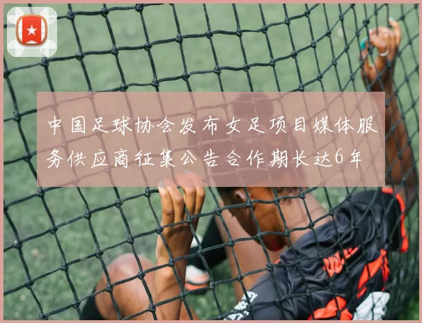 中国足球协会发布女足项目媒体服务供应商征集公告合作期长达6年