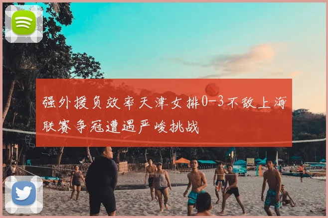 强外援负效率天津女排0-3不敌上海联赛争冠遭遇严峻挑战