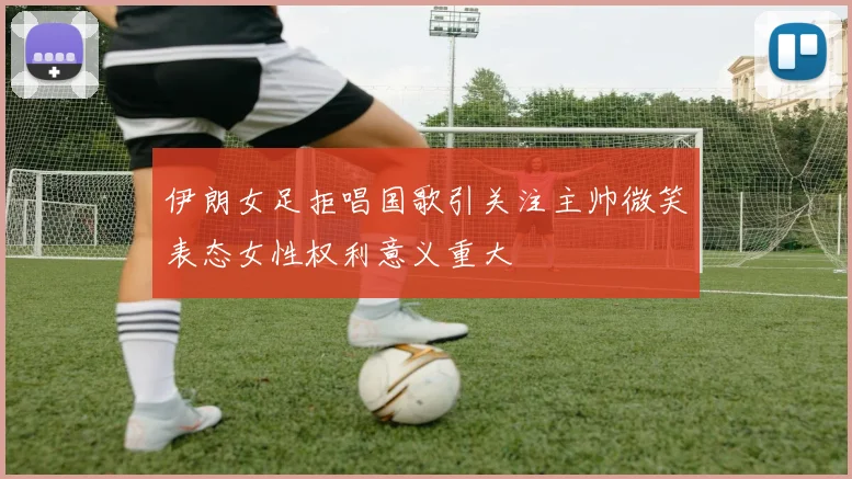 伊朗女足拒唱国歌引关注主帅微笑表态女性权利意义重大