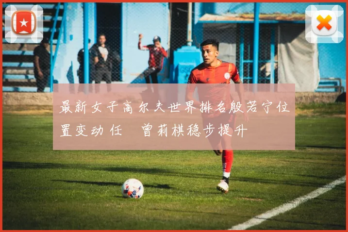 最新女子高尔夫世界排名殷若宁位置变动 任玥曾莉棋稳步提升