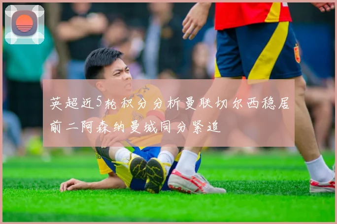 英超近5轮积分分析曼联切尔西稳居前二阿森纳曼城同分紧追