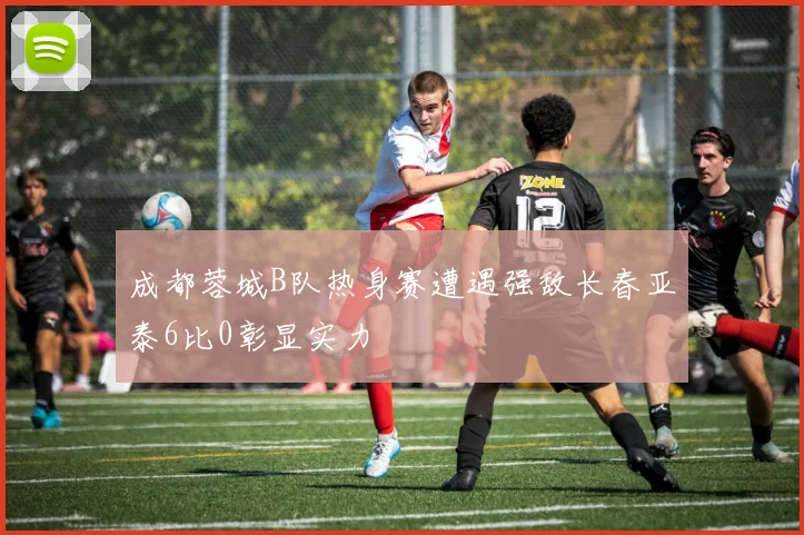 成都蓉城B队热身赛遭遇强敌长春亚泰6比0彰显实力